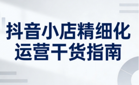 抖音小店精细化运营干货指南新版，助力商家系统提升店铺运营能力(更新)