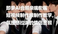 即梦AI合照亲嘴短视频制作教学，氛围感拉满的情侣合照