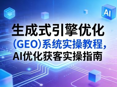 生成式引擎优化(GEO)系统实操教程,AI优化获客实操指南